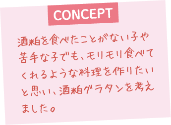酒粕を食べたことがない子や苦手な子でも、モリモリ食べてくれるような料理を作りたいと思い、酒粕グラタンを考えました。